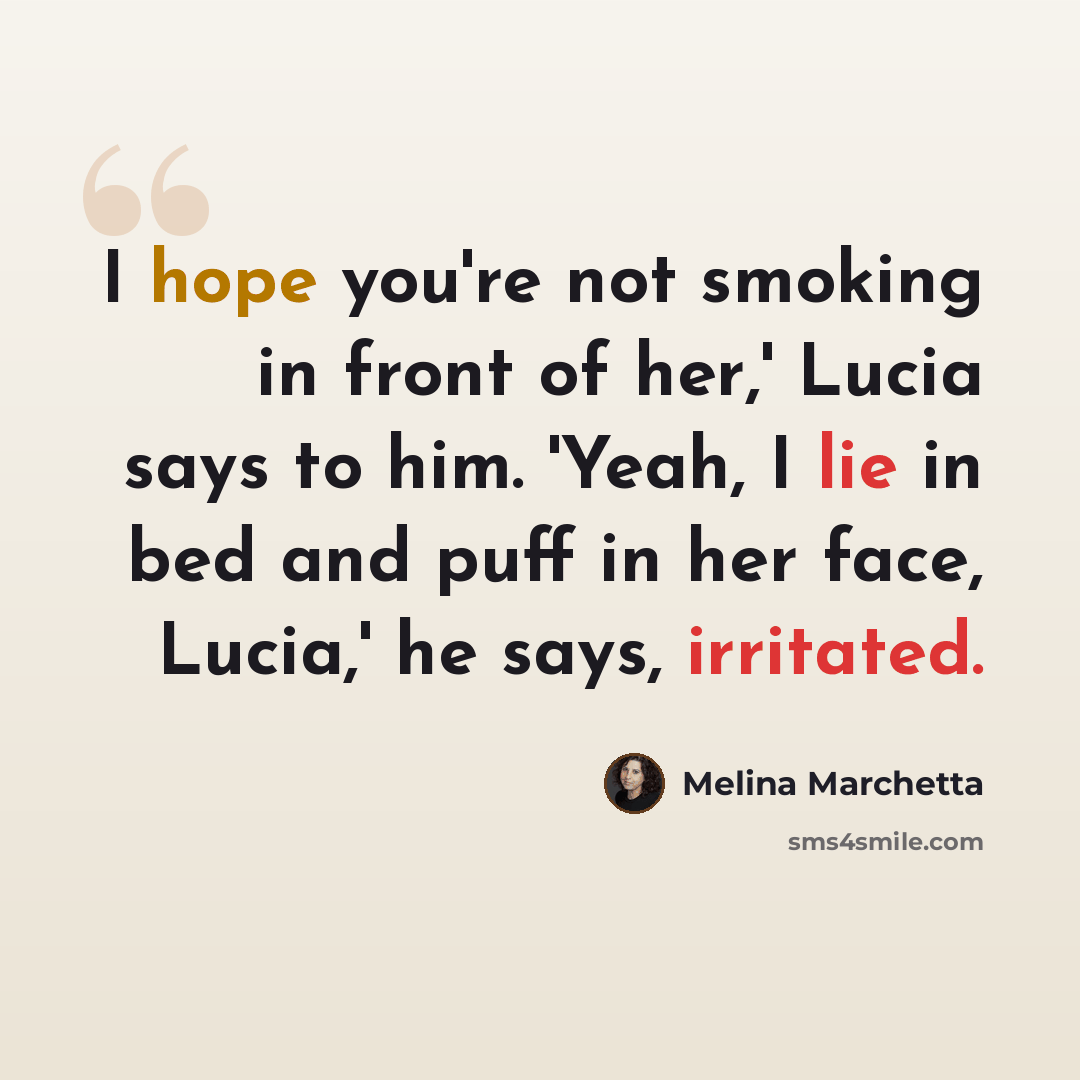“I hope you're not smoking in front of her,' Lucia says to him. 'Yeah, I lie in bed and puff in her face, Lucia,' he says, irritated.” quote by Melina Marchetta