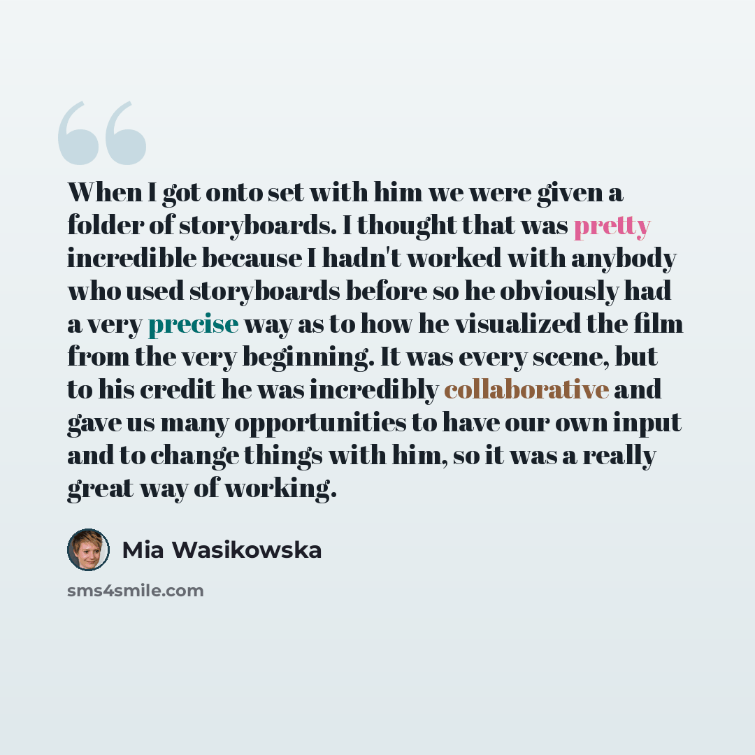 “When I got onto set with him we were given a folder of storyboards. I thought that was pretty incredible because I hadn't worked with anybody who used storyboards before so he obviously had a very precise way as to how he visualized the film from the very beginning. It was every scene, but to his…” quote by Mia Wasikowska