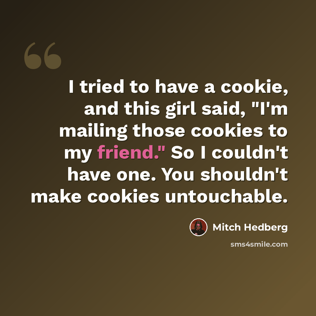 “I tried to have a cookie, and this girl said, "I'm mailing those cookies to my friend." So I couldn't have one. You shouldn't make cookies untouchable.” quote by Mitch Hedberg