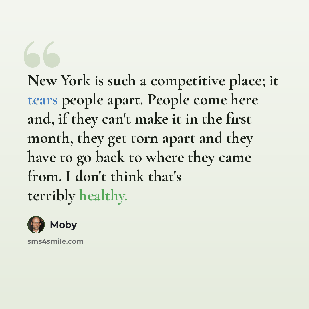“New York is such a competitive place; it tears people apart. People come here and, if they can't make it in the first month, they get torn apart and they have to go back to where they came from. I don't think that's terribly healthy.” quote by Moby