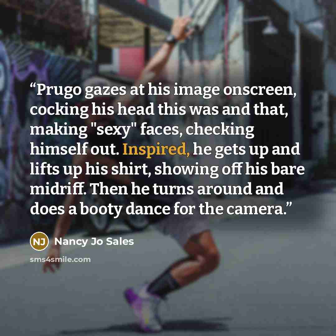 “Prugo gazes at his image onscreen, cocking his head this was and that, making "sexy" faces, checking himself out. Inspired, he gets up and lifts up his shirt, showing off his bare midriff. Then he turns around and does a booty dance for the camera.” quote by Nancy Jo Sales
