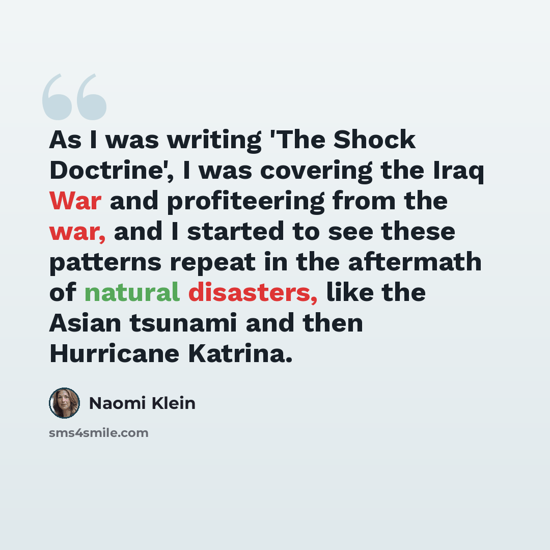 “As I was writing 'The Shock Doctrine', I was covering the Iraq War and profiteering from the war, and I started to see these patterns repeat in the aftermath of natural disasters, like the Asian tsunami and then Hurricane Katrina.” quote by Naomi Klein