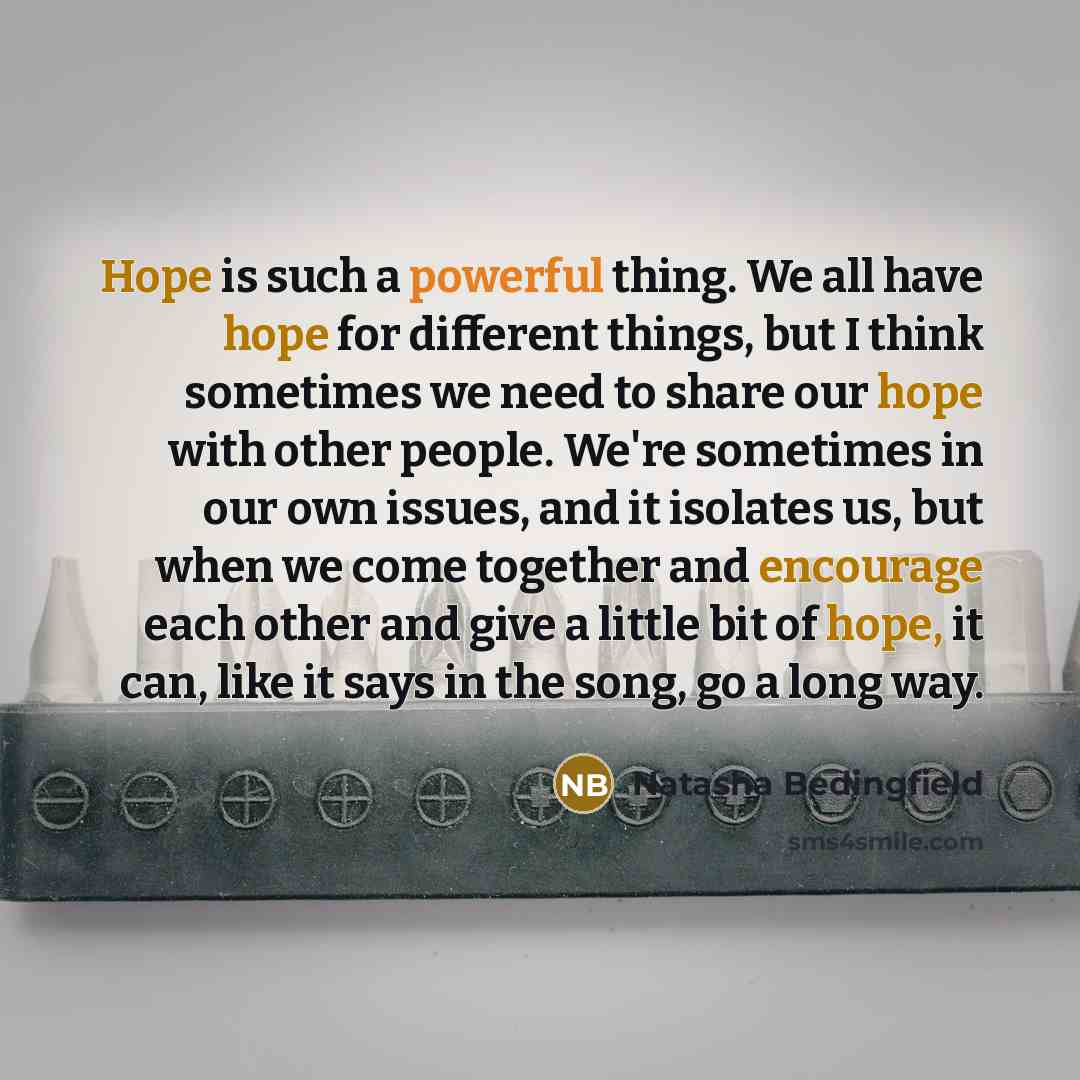 “Hope is such a powerful thing. We all have hope for different things, but I think sometimes we need to share our hope with other people. We're sometimes in our own issues, and it isolates us, but when we come together and encourage each other and give a little bit of hope, it can, like it says in…” quote by Natasha Bedingfield