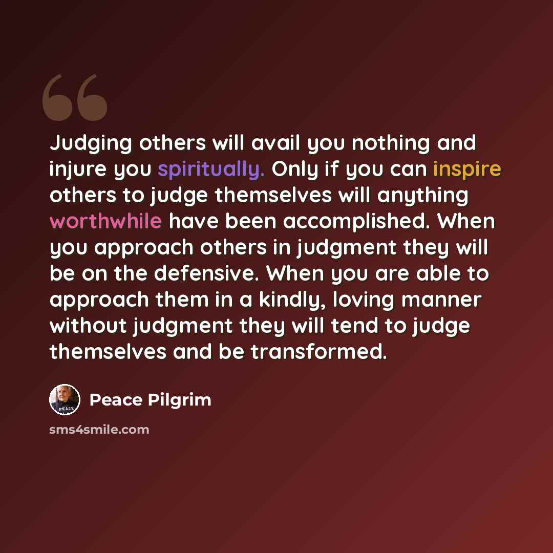 “Judging others will avail you nothing and injure you spiritually. Only if you can inspire others to judge themselves will anything worthwhile have been accomplished. When you approach others in judgment they will be on the defensive. When you are able to approach them in a kindly, loving manner…” quote by Peace Pilgrim