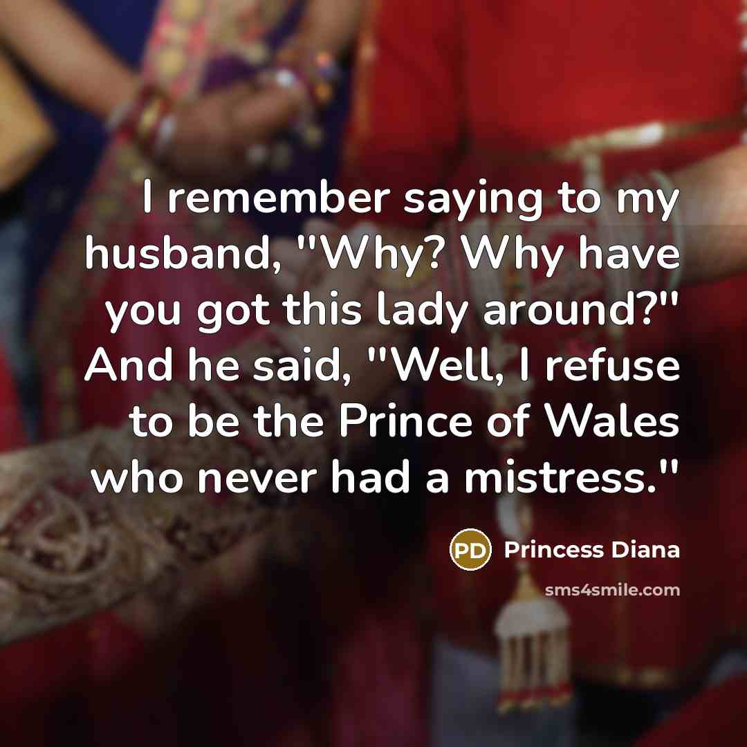 “I remember saying to my husband, ''Why? Why have you got this lady around?'' And he said, ''Well, I refuse to be the Prince of Wales who never had a mistress.''” quote by Princess Diana