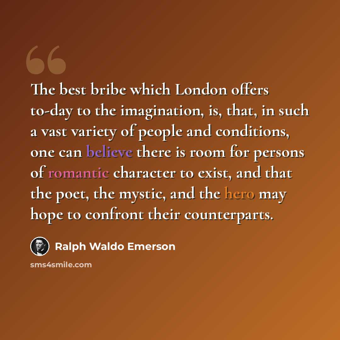 “The best bribe which London offers to-day to the imagination, is, that, in such a vast variety of people and conditions, one can believe there is room for persons of romantic character to exist, and that the poet, the mystic, and the hero may hope to confront their counterparts.” quote by Ralph Waldo Emerson