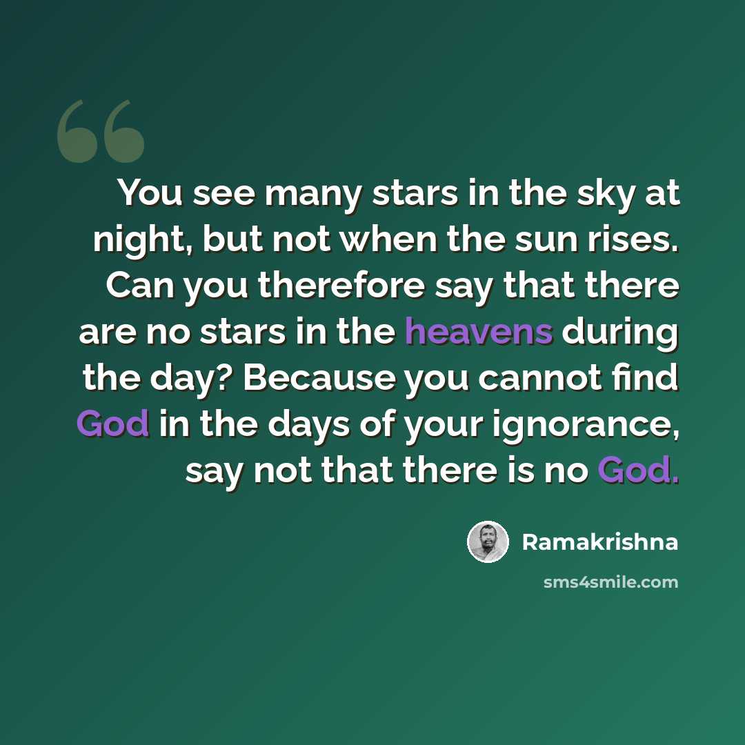 “You see many stars in the sky at night, but not when the sun rises. Can you therefore say that there are no stars in the heavens during the day? Because you cannot find God in the days of your ignorance, say not that there is no God.” quote by Ramakrishna