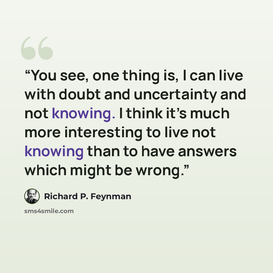 “You see, one thing is, I can live with doubt and uncertainty and not knowing. I think it’s much more interesting to live not knowing than to have answers which might be wrong.” quote by Richard P. Feynman