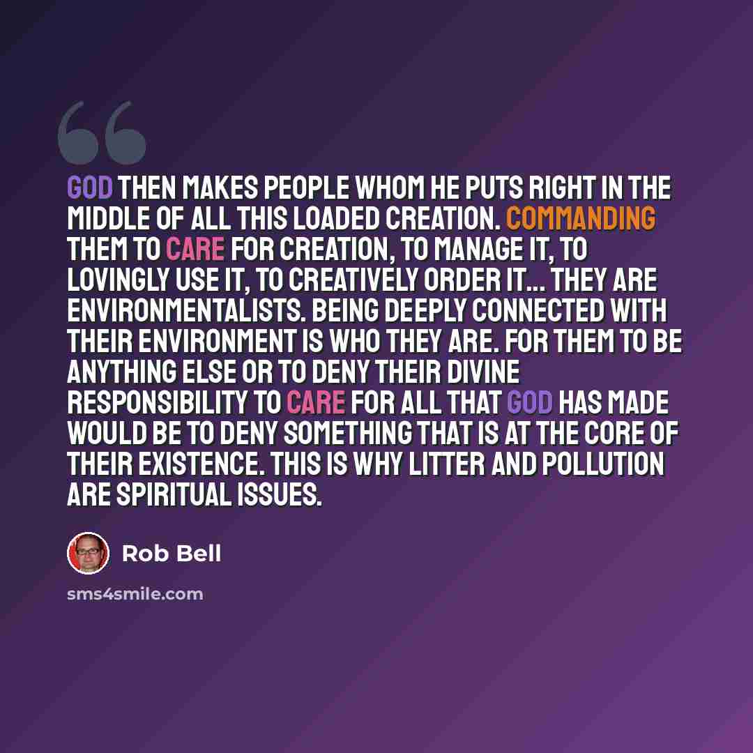 “God then makes people whom he puts right in the middle of all this loaded creation. Commanding them to care for creation, to manage it, to lovingly use it, to creatively order it... They are environmentalists. Being deeply connected with their environment is who they are. For them to be anything…” quote by Rob Bell