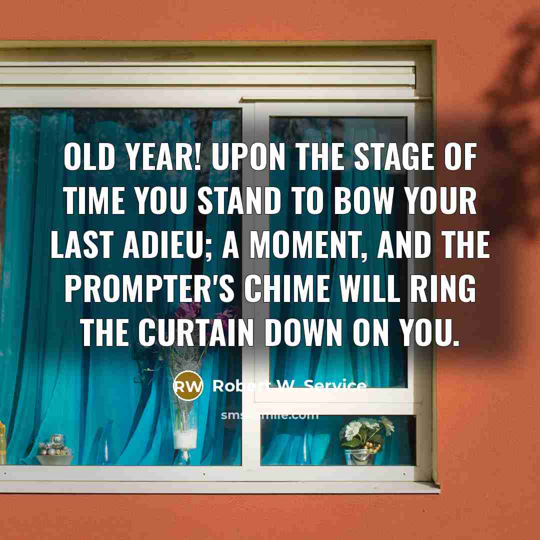 “Old Year! upon the Stage of Time You stand to bow your last adieu; A moment, and the prompter's chime Will ring the curtain down on you.” quote by Robert W. Service