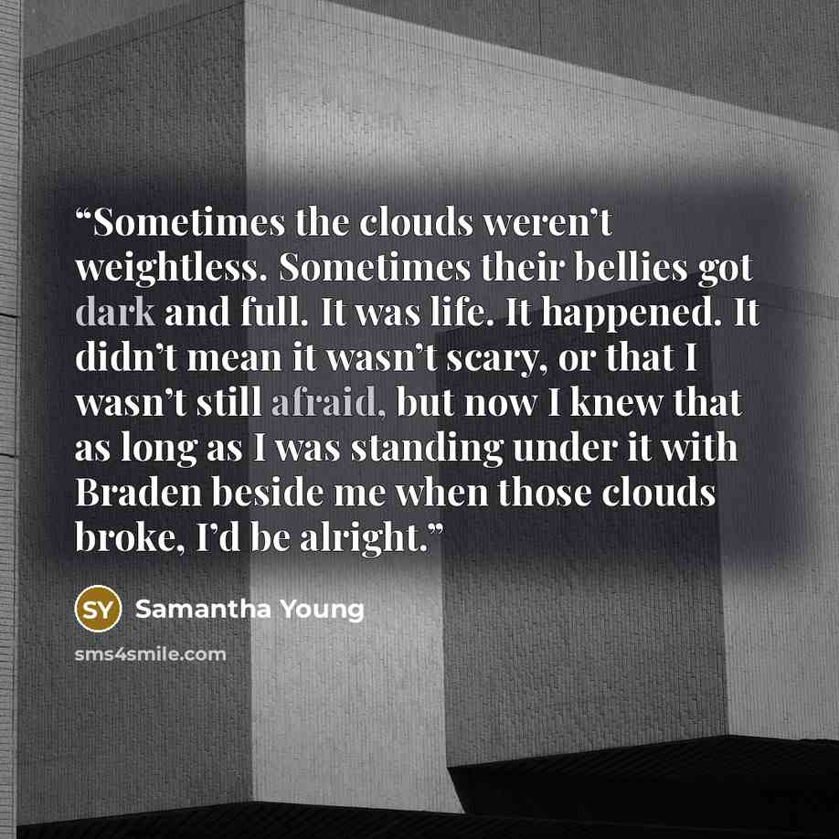 “Sometimes the clouds weren’t weightless. Sometimes their bellies got dark and full. It was life. It happened. It didn’t mean it wasn’t scary, or that I wasn’t still afraid, but now I knew that as long as I was standing under it with Braden beside me when those clouds broke, I’d be alright.” quote by Samantha Young
