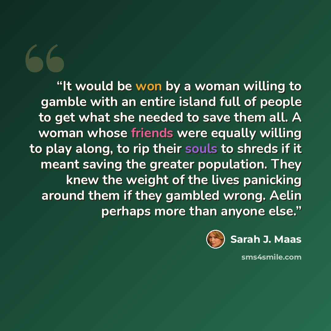 “It would be won by a woman willing to gamble with an entire island full of people to get what she needed to save them all. A woman whose friends were equally willing to play along, to rip their souls to shreds if it meant saving the greater population. They knew the weight of the lives panicking…” quote by Sarah J. Maas
