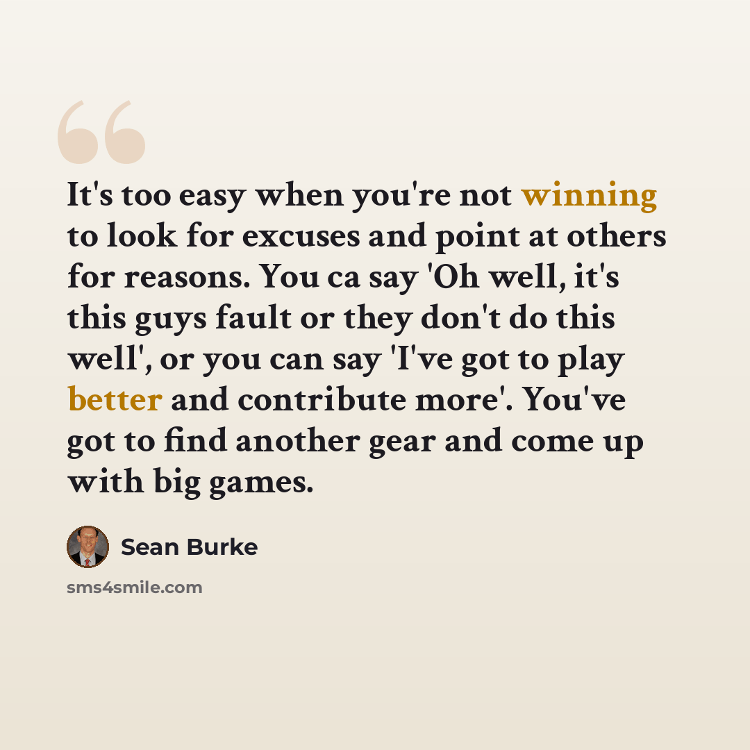 “It's too easy when you're not winning to look for excuses and point at others for reasons. You ca say 'Oh well, it's this guys fault or they don't do this well', or you can say 'I've got to play better and contribute more'. You've got to find another gear and come up with big games.” quote by Sean Burke