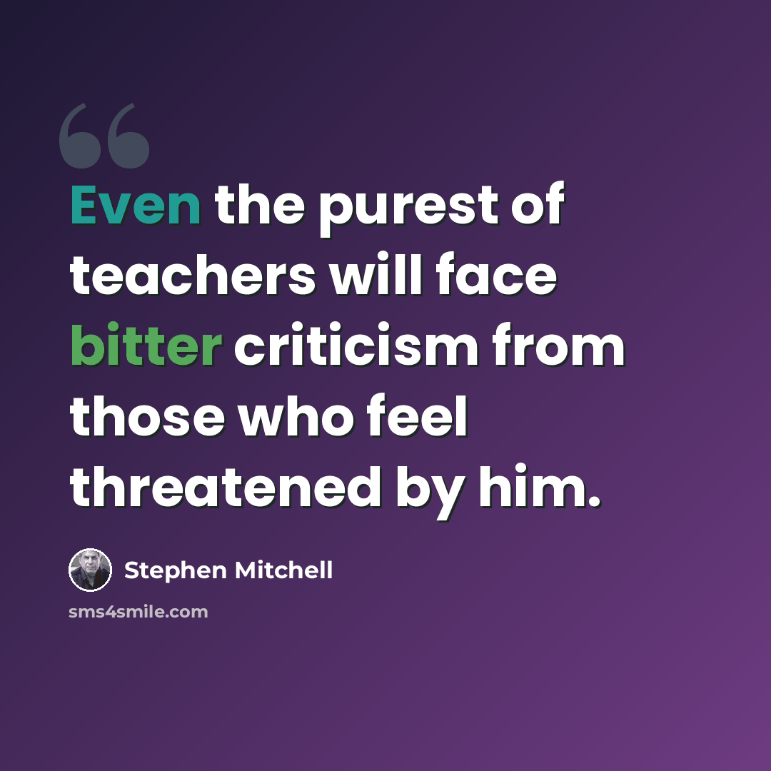 “Even the purest of teachers will face bitter criticism from those who feel threatened by him.” quote by Stephen Mitchell