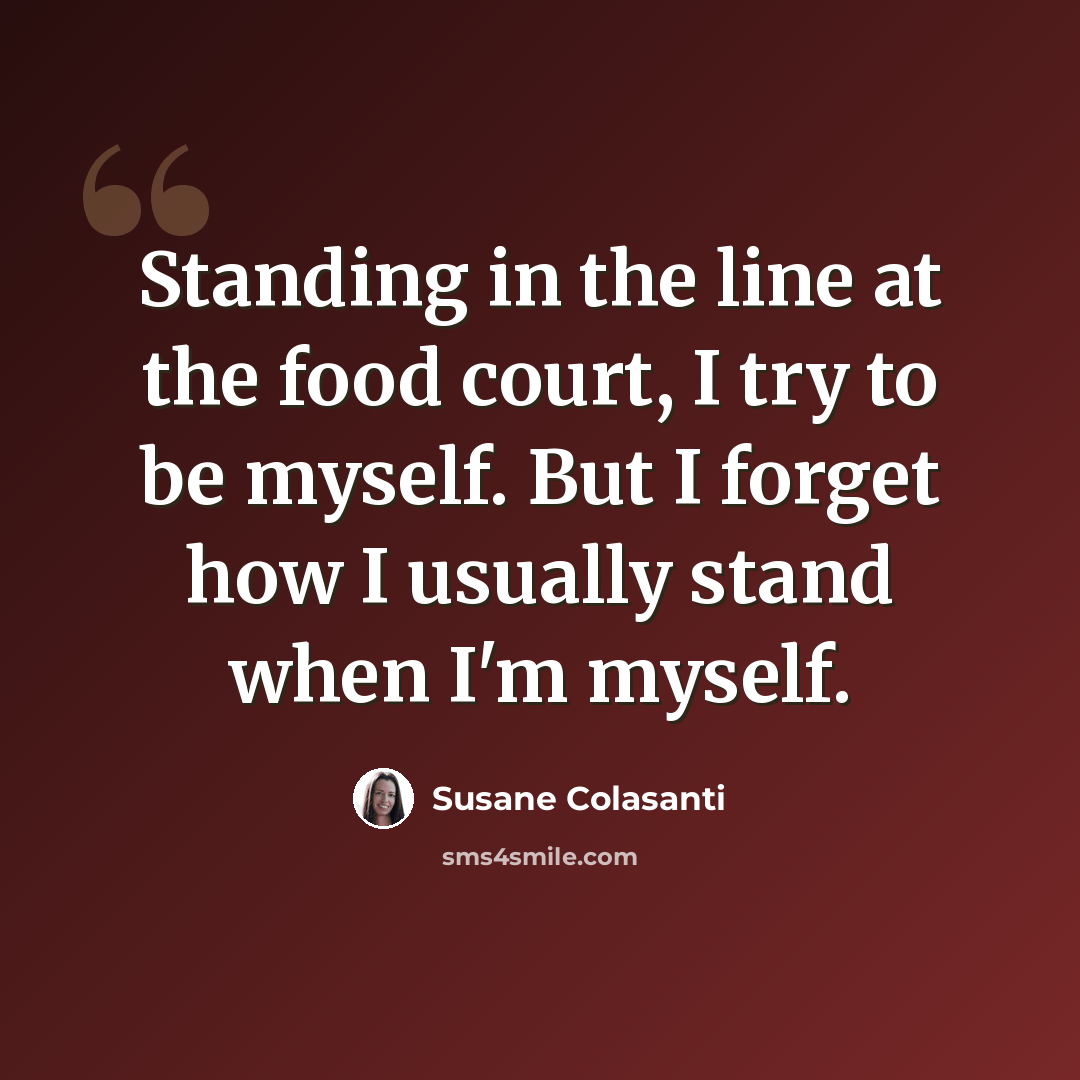 “Standing in the line at the food court, I try to be myself. But I forget how I usually stand when I'm myself.” quote by Susane Colasanti