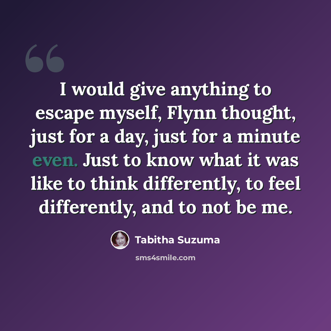 “I would give anything to escape myself, Flynn thought, just for a day, just for a minute even. Just to know what it was like to think differently, to feel differently, and to not be me.” quote by Tabitha Suzuma