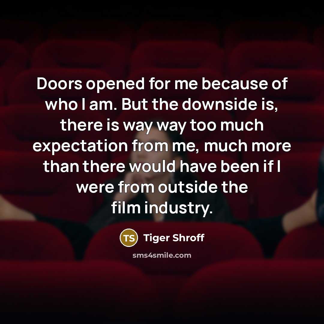 “Doors opened for me because of who I am. But the downside is, there is way way too much expectation from me, much more than there would have been if I were from outside the film industry.” quote by Tiger Shroff