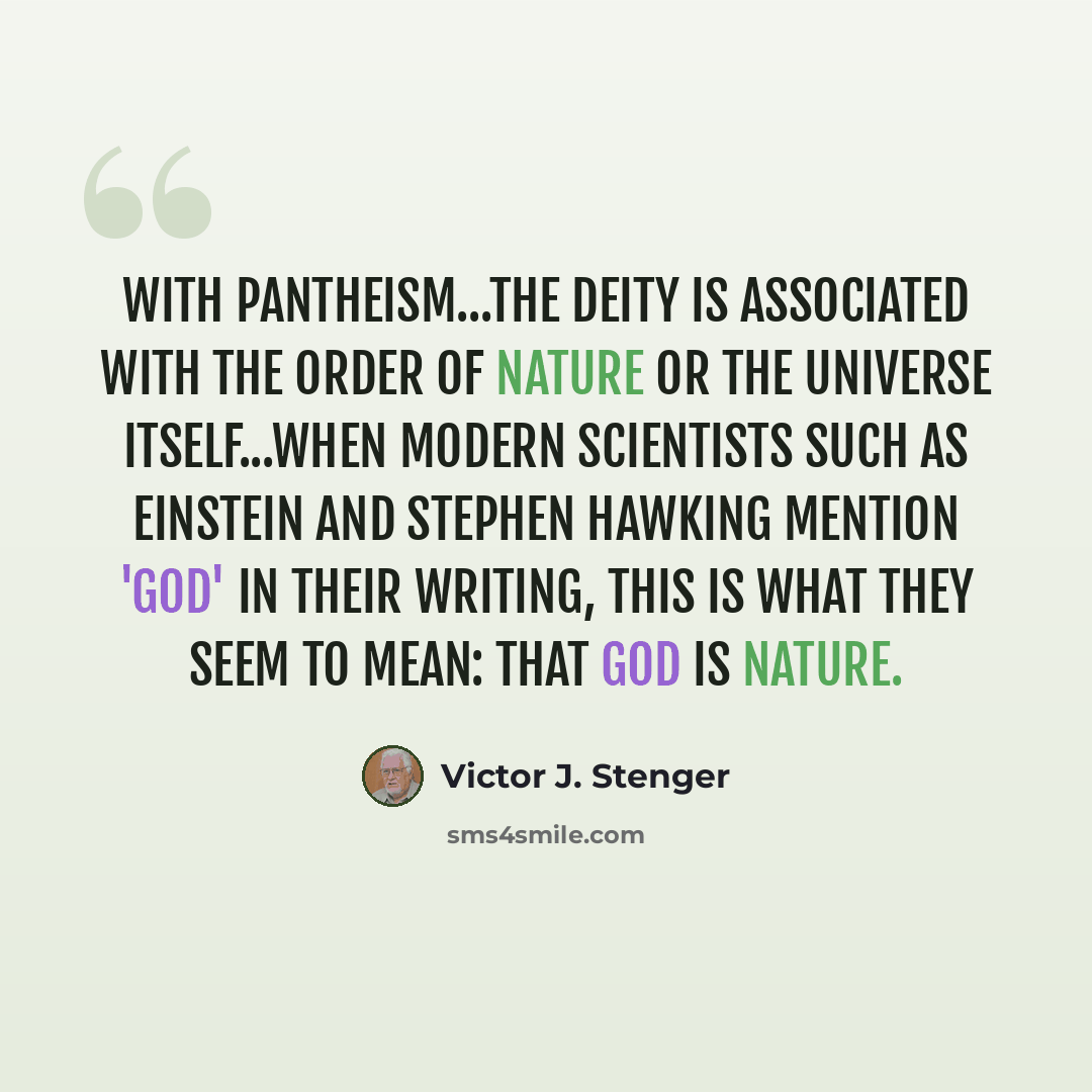 “With pantheism...the deity is associated with the order of nature or the universe itself...when modern scientists such as Einstein and Stephen Hawking mention 'God' in their writing, this is what they seem to mean: that God is Nature.” quote by Victor J. Stenger