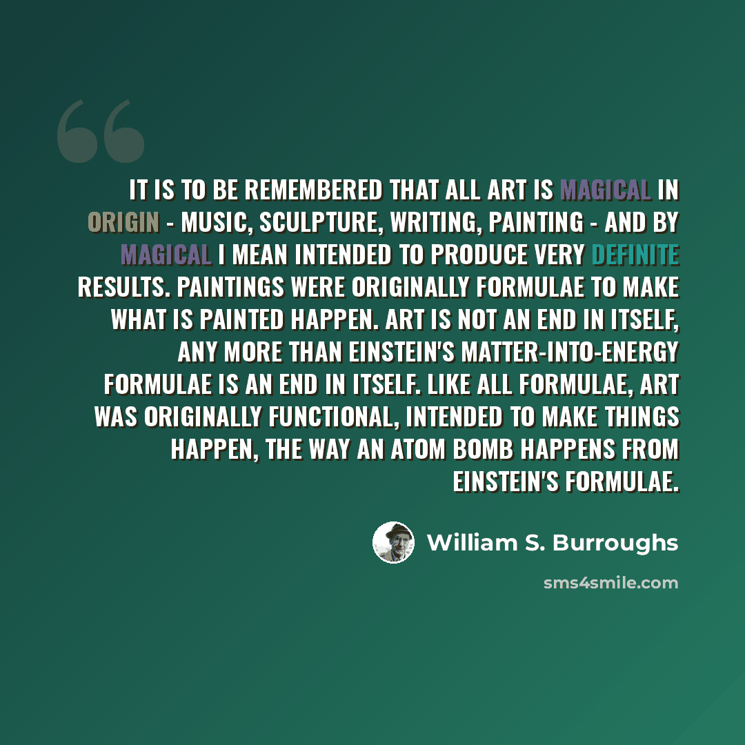 “It is to be remembered that all art is magical in origin - music, sculpture, writing, painting - and by magical I mean intended to produce very definite results. Paintings were originally formulae to make what is painted happen. Art is not an end in itself, any more than Einstein's…” quote by William S. Burroughs