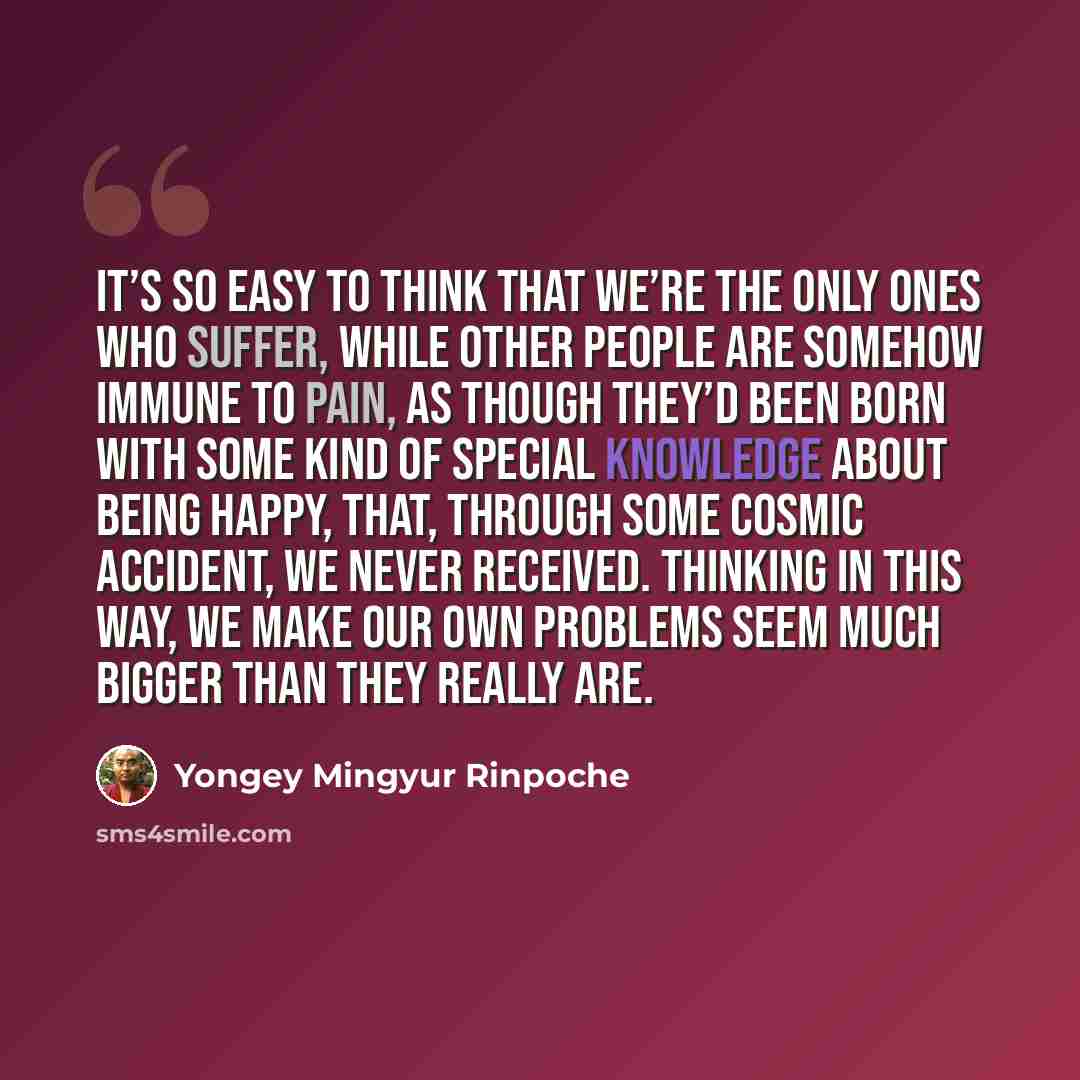 “It’s so easy to think that we’re the only ones who suffer, while other people are somehow immune to pain, as though they’d been born with some kind of special knowledge about being happy, that, through some cosmic accident, we never received. Thinking in this way, we make our own problems seem…” quote by Yongey Mingyur Rinpoche
