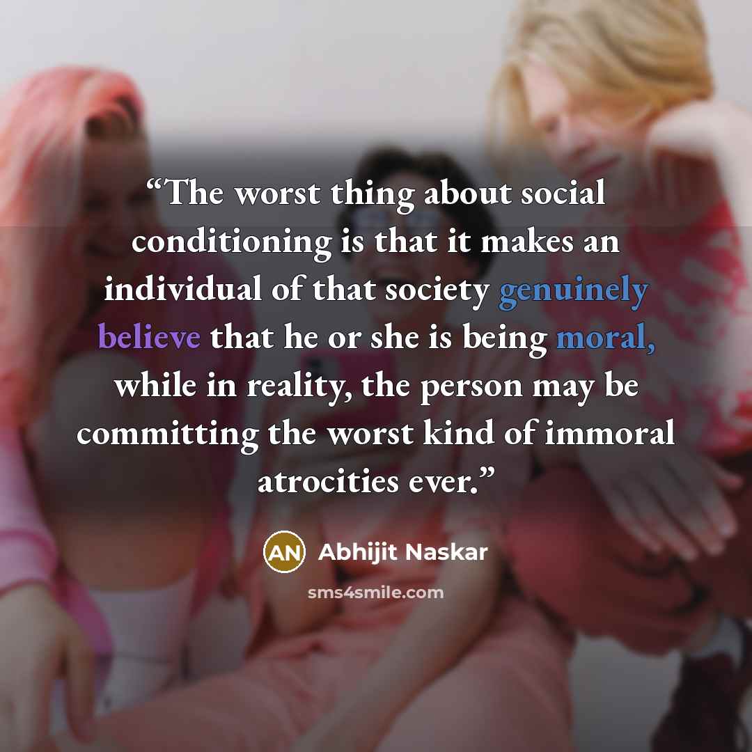 “The worst thing about social conditioning is that it makes an individual of that society genuinely believe that he or she is being moral, while in reality, the person may be committing the worst kind of immoral atrocities ever.” quote by Abhijit Naskar