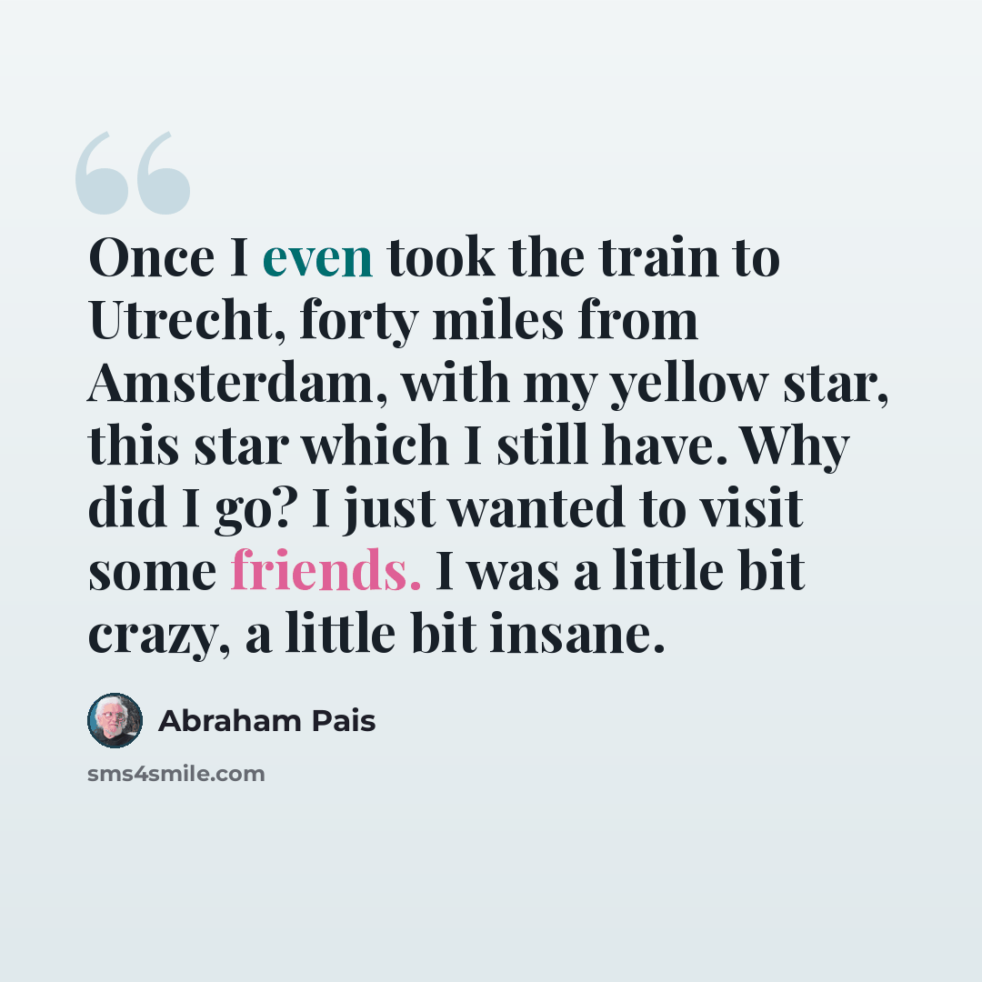 “Once I even took the train to Utrecht, forty miles from Amsterdam, with my yellow star, this star which I still have. Why did I go? I just wanted to visit some friends. I was a little bit crazy, a little bit insane.” quote by Abraham Pais