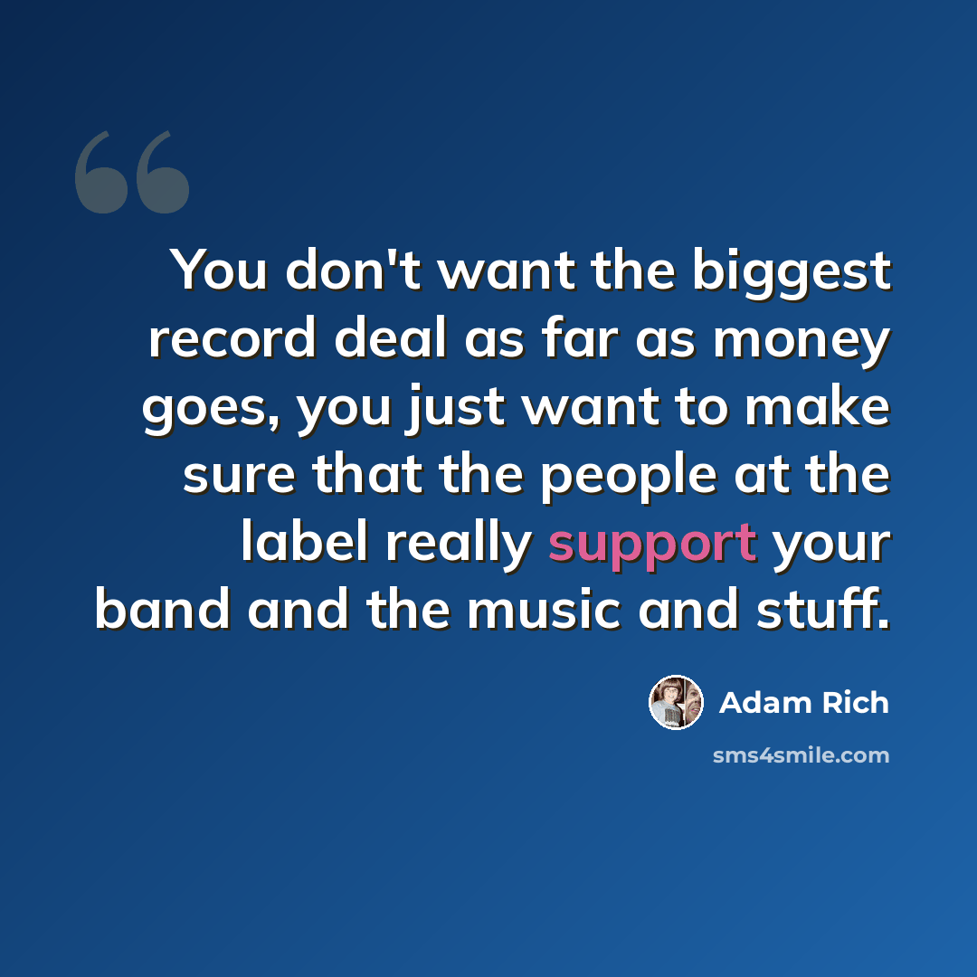 “You don't want the biggest record deal as far as money goes, you just want to make sure that the people at the label really support your band and the music and stuff.” quote by Adam Rich