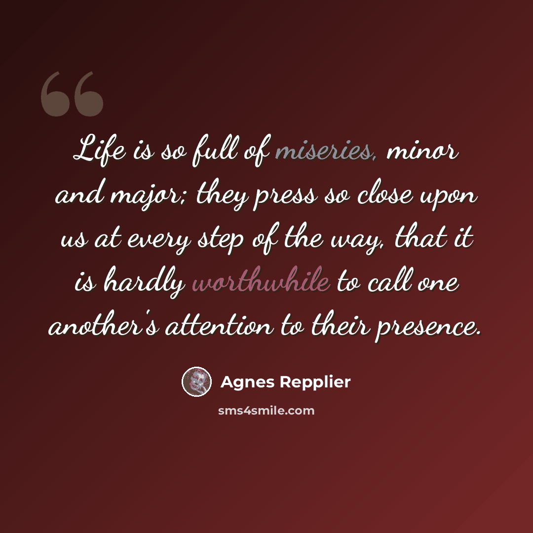 “Life is so full of miseries, minor and major; they press so close upon us at every step of the way, that it is hardly worthwhile to call one another's attention to their presence.” quote by Agnes Repplier