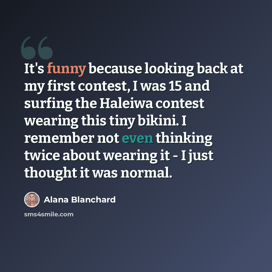 “It's funny because looking back at my first contest, I was 15 and surfing the Haleiwa contest wearing this tiny bikini. I remember not even thinking twice about wearing it - I just thought it was normal.” quote by Alana Blanchard