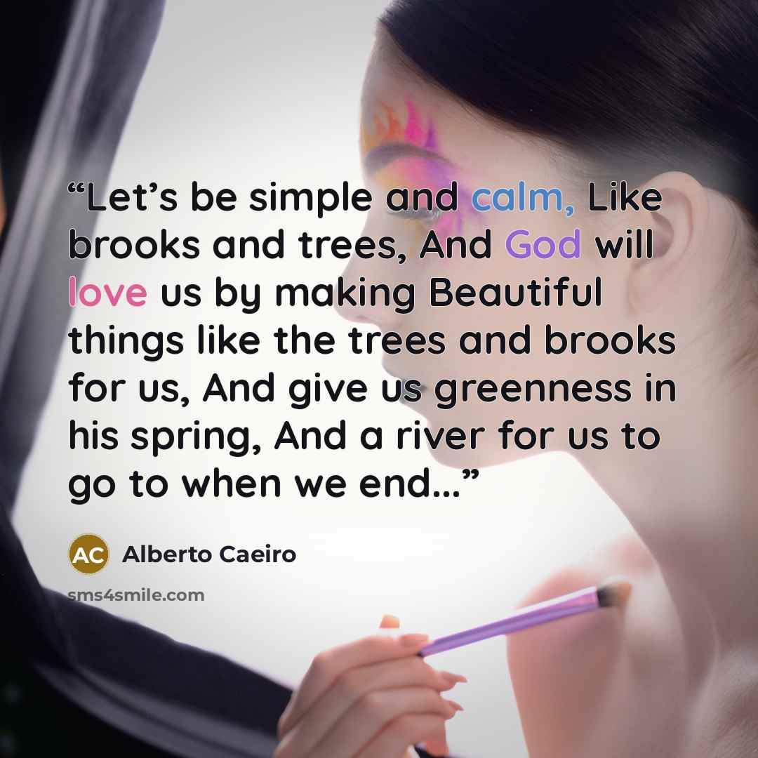 “Let’s be simple and calm, Like brooks and trees, And God will love us by making Beautiful things like the trees and brooks for us, And give us greenness in his spring, And a river for us to go to when we end...” quote by Alberto Caeiro