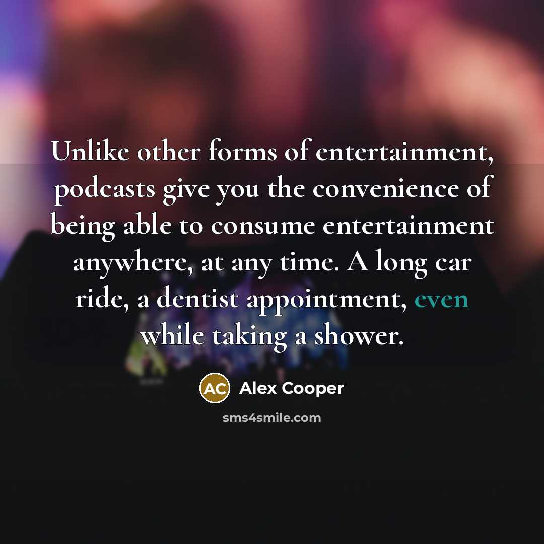 “Unlike other forms of entertainment, podcasts give you the convenience of being able to consume entertainment anywhere, at any time. A long car ride, a dentist appointment, even while taking a shower.” quote by Alex Cooper