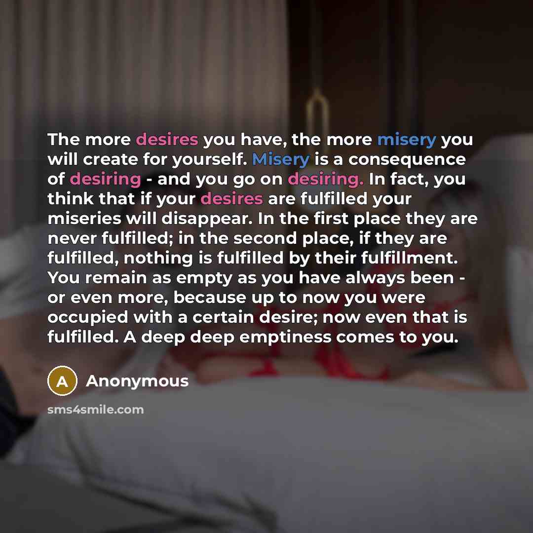 “The more desires you have, the more misery you will create for yourself. Misery is a consequence of desiring - and you go on desiring. In fact, you think that if your desires are fulfilled your miseries will disappear. In the first place they are never fulfilled; in the second place, if they are…” quote by Anonymous