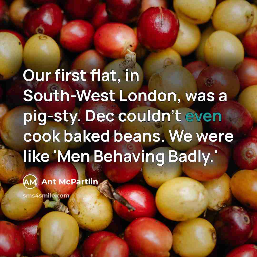 “Our first flat, in South-West London, was a pig-sty. Dec couldn't even cook baked beans. We were like 'Men Behaving Badly.'” quote by Ant McPartlin