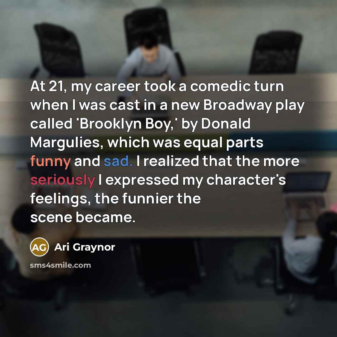 “At 21, my career took a comedic turn when I was cast in a new Broadway play called 'Brooklyn Boy,' by Donald Margulies, which was equal parts funny and sad. I realized that the more seriously I expressed my character's feelings, the funnier the scene became.” quote by Ari Graynor