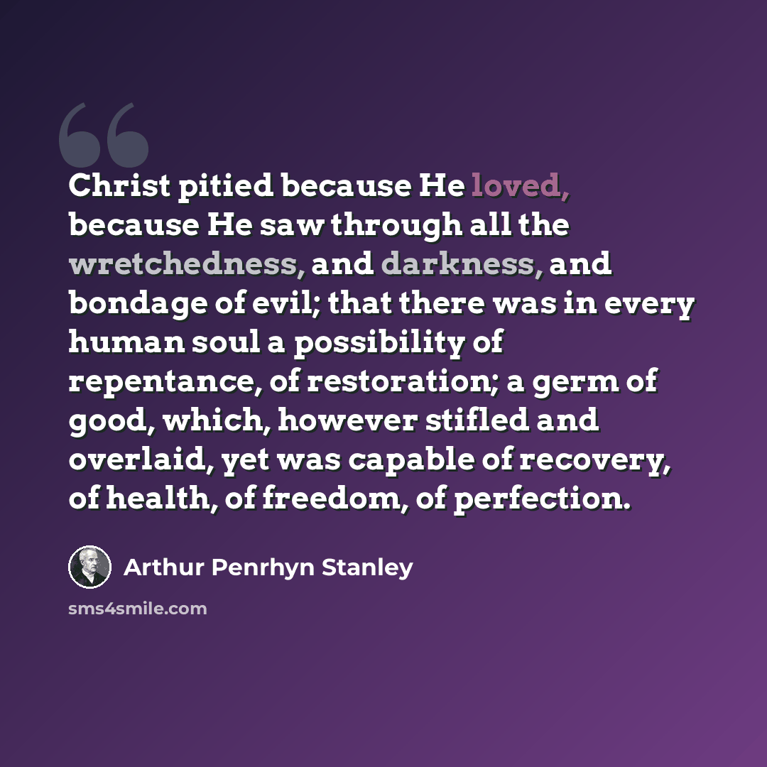 “Christ pitied because He loved, because He saw through all the wretchedness, and darkness, and bondage of evil; that there was in every human soul a possibility of repentance, of restoration; a germ of good, which, however stifled and overlaid, yet was capable of recovery, of health, of freedom…” quote by Arthur Penrhyn Stanley