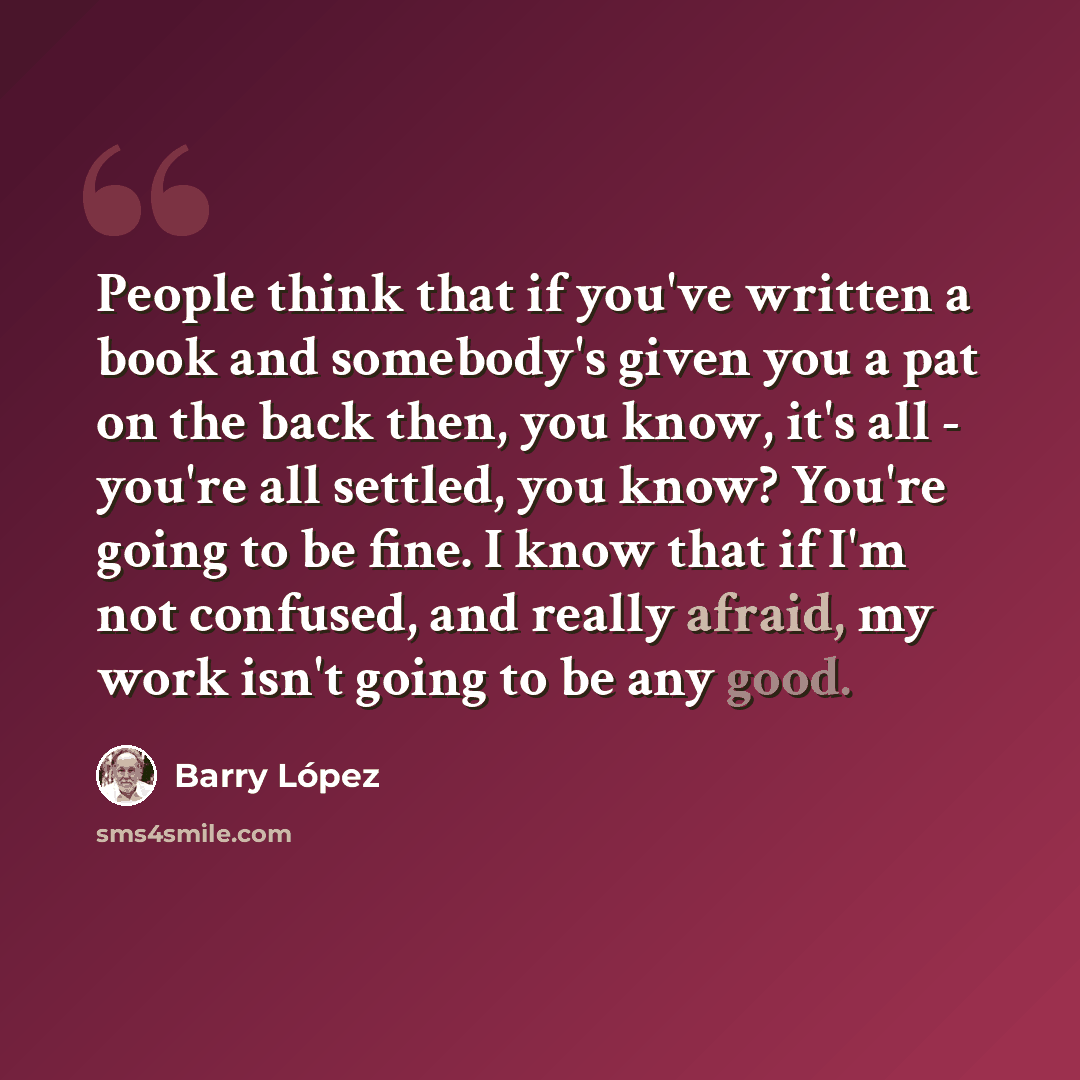 “People think that if you've written a book and somebody's given you a pat on the back then, you know, it's all - you're all settled, you know? You're going to be fine. I know that if I'm not confused, and really afraid, my work isn't going to be any good.” quote by Barry Lopez