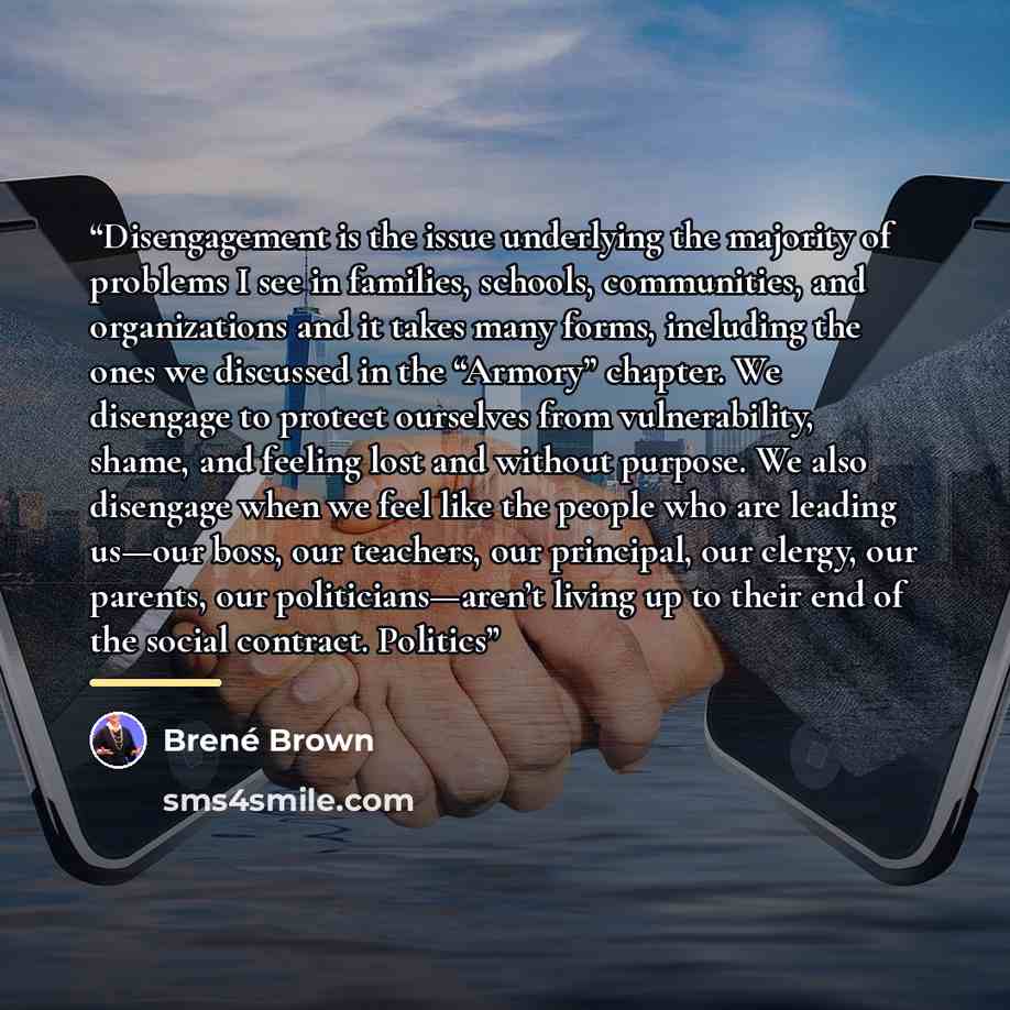 “Disengagement is the issue underlying the majority of problems I see in families, schools, communities, and organizations and it takes many forms, including the ones we discussed in the “Armory” chapter. We disengage to protect ourselves from vulnerability, shame, and feeling lost and without…” quote by Brené Brown