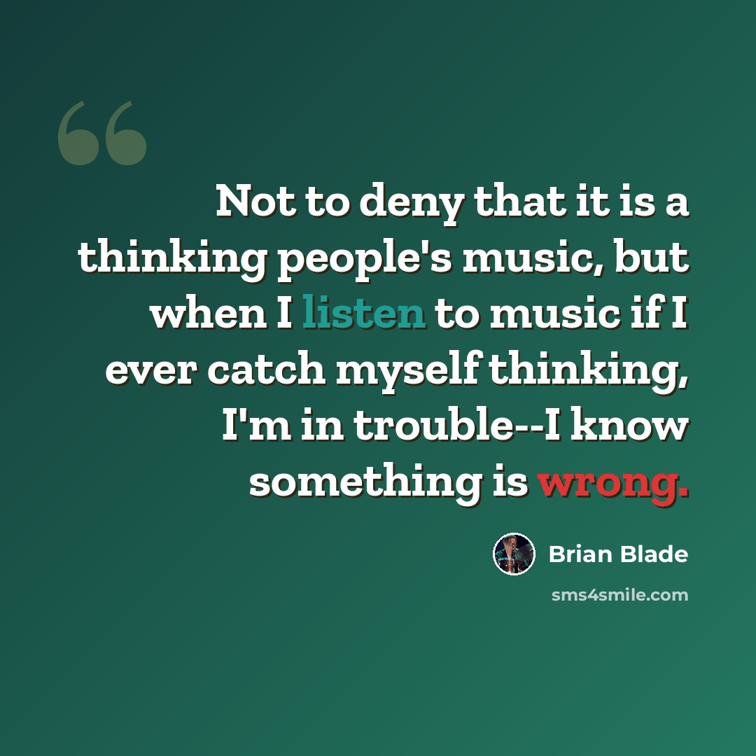 “Not to deny that it is a thinking people's music, but when I listen to music if I ever catch myself thinking, I'm in trouble--I know something is wrong.” quote by Brian Blade