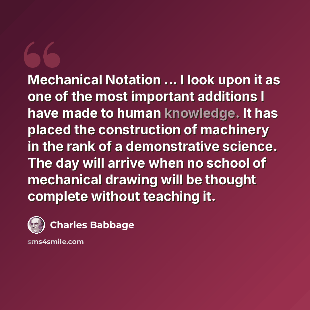 “Mechanical Notation ... I look upon it as one of the most important additions I have made to human knowledge. It has placed the construction of machinery in the rank of a demonstrative science. The day will arrive when no school of mechanical drawing will be thought complete without teaching it.” quote by Charles Babbage