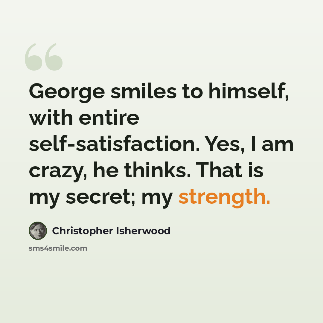 “George smiles to himself, with entire self-satisfaction. Yes, I am crazy, he thinks. That is my secret; my strength.” quote by Christopher Isherwood