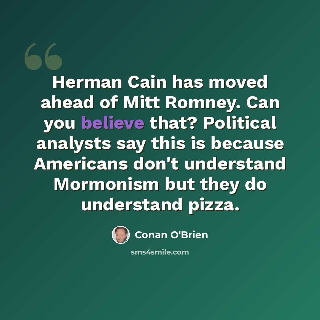 “Herman Cain has moved ahead of Mitt Romney. Can you believe that? Political analysts say this is because Americans don't understand Mormonism but they do understand pizza.” quote by Conan O'Brien