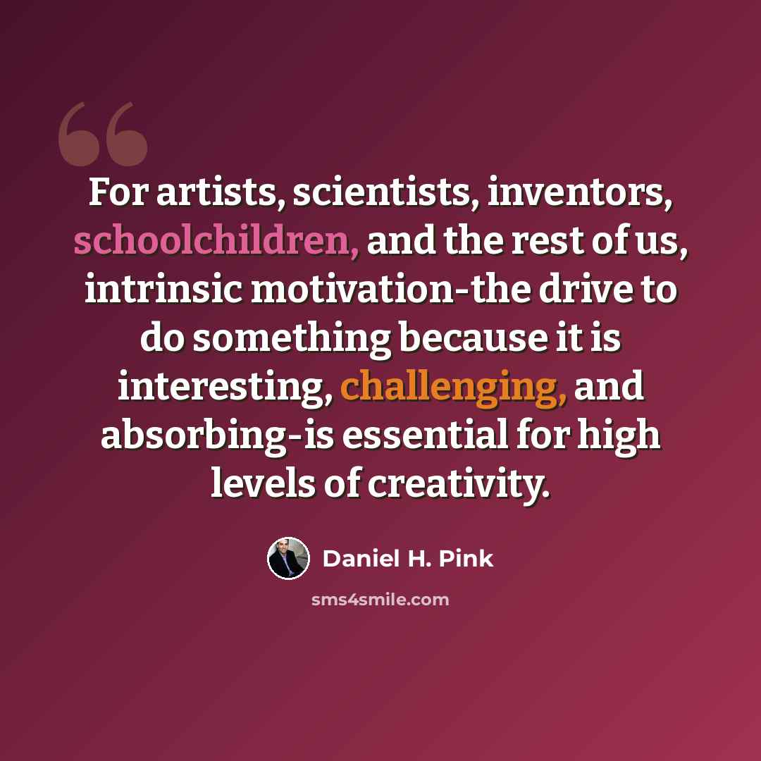 “For artists, scientists, inventors, schoolchildren, and the rest of us, intrinsic motivation-the drive to do something because it is interesting, challenging, and absorbing-is essential for high levels of creativity.” quote by Daniel H. Pink