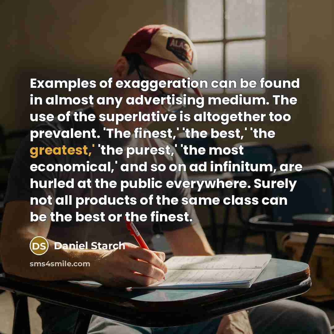 “Examples of exaggeration can be found in almost any advertising medium. The use of the superlative is altogether too prevalent. 'The finest,' 'the best,' 'the greatest,' 'the purest,' 'the most economical,' and so on ad infinitum, are hurled at the public everywhere. Surely not all products of the…” quote by Daniel Starch