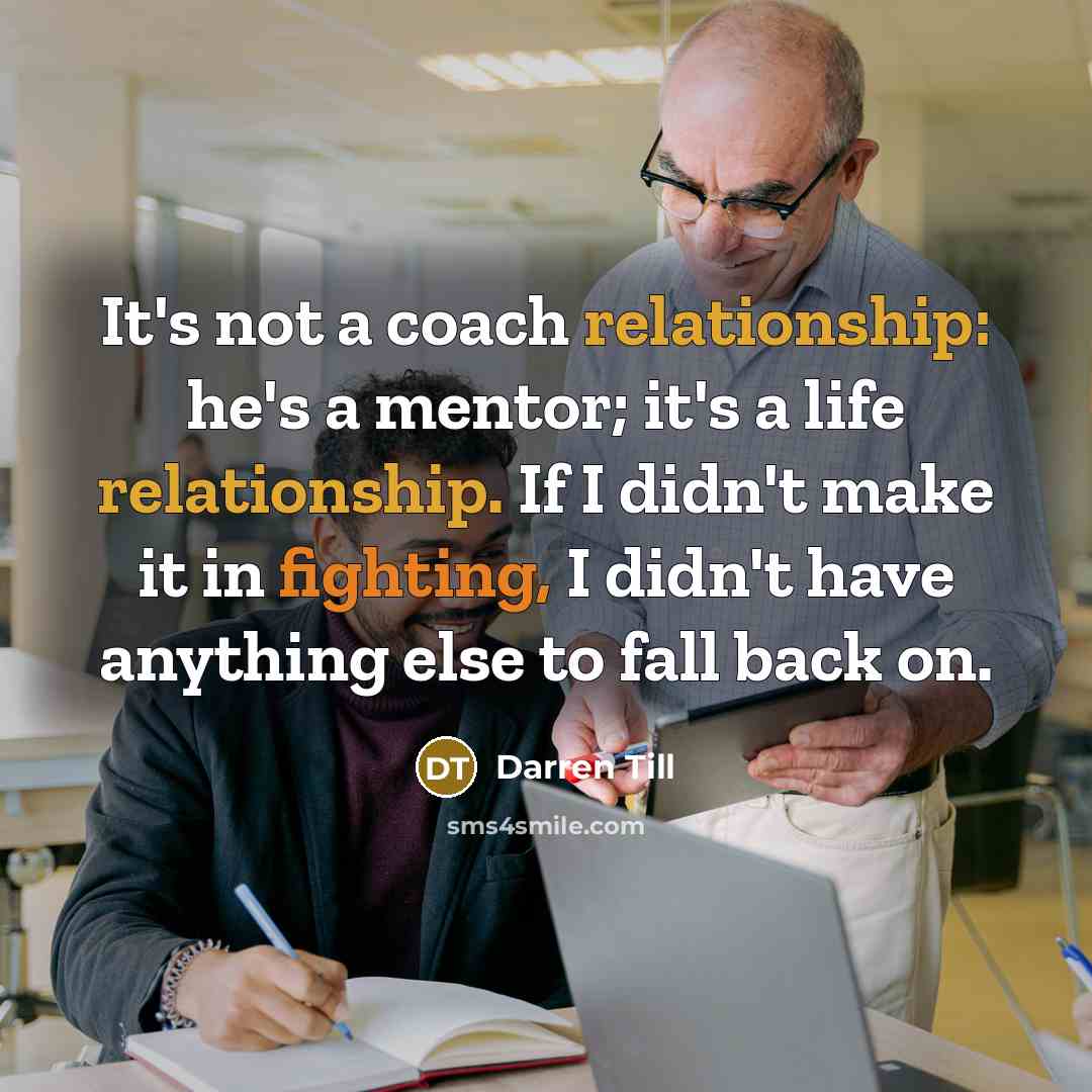 “It's not a coach relationship: he's a mentor; it's a life relationship. If I didn't make it in fighting, I didn't have anything else to fall back on.” quote by Darren Till