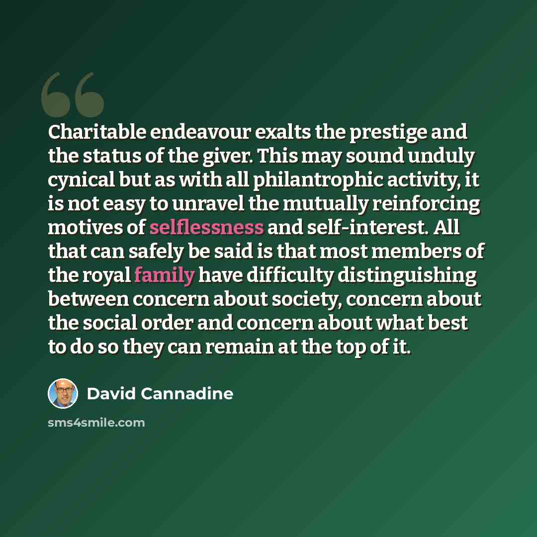 “Charitable endeavour exalts the prestige and the status of the giver. This may sound unduly cynical but as with all philantrophic activity, it is not easy to unravel the mutually reinforcing motives of selflessness and self-interest. All that can safely be said is that most members of the royal…” quote by David Cannadine