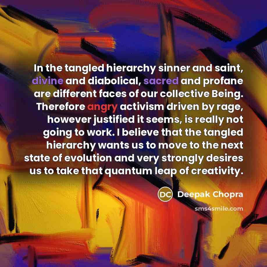 “In the tangled hierarchy sinner and saint, divine and diabolical, sacred and profane are different faces of our collective Being. Therefore angry activism driven by rage, however justified it seems, is really not going to work. I believe that the tangled hierarchy wants us to move to the next…” quote by Deepak Chopra