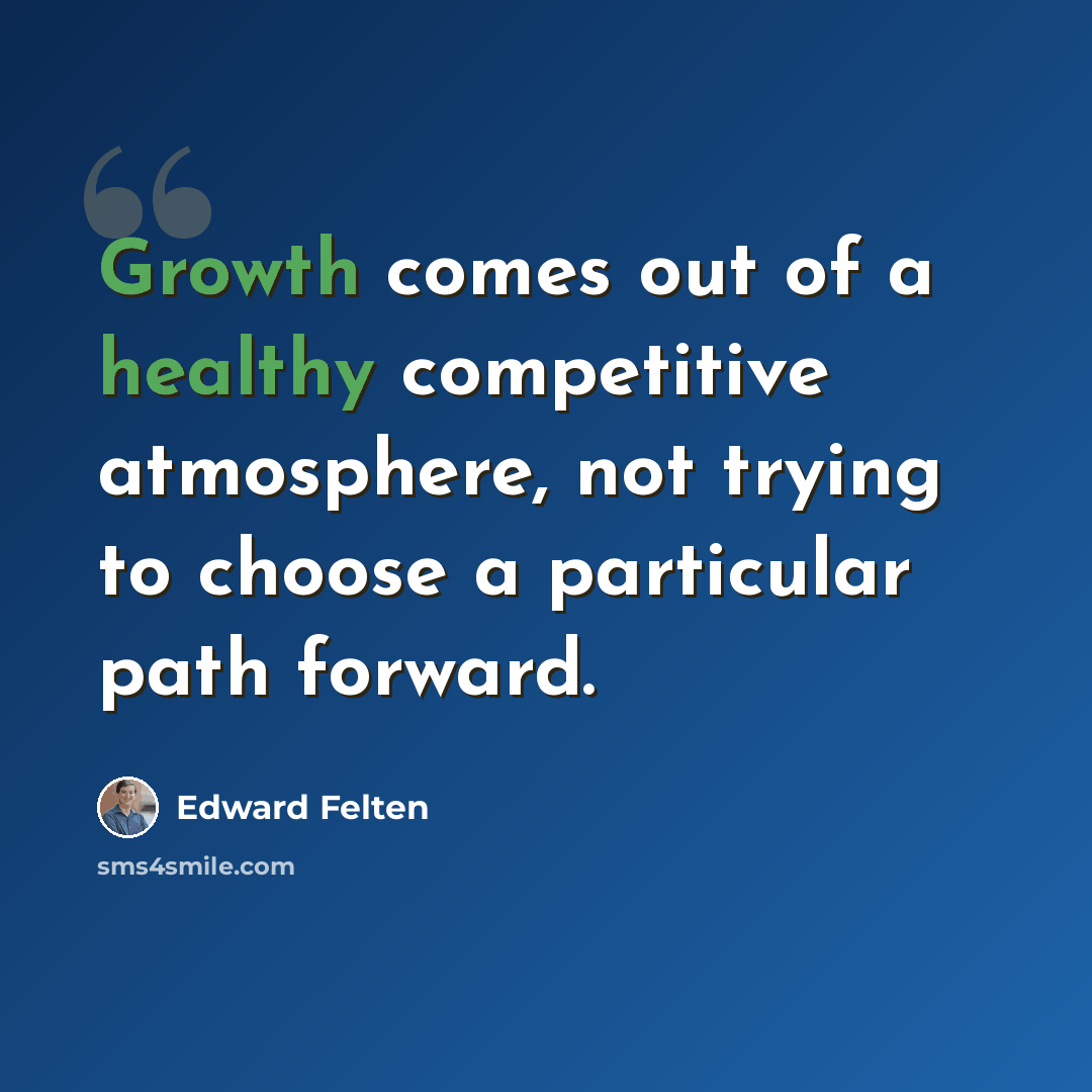 “Growth comes out of a healthy competitive atmosphere, not trying to choose a particular path forward.” quote by Edward Felten