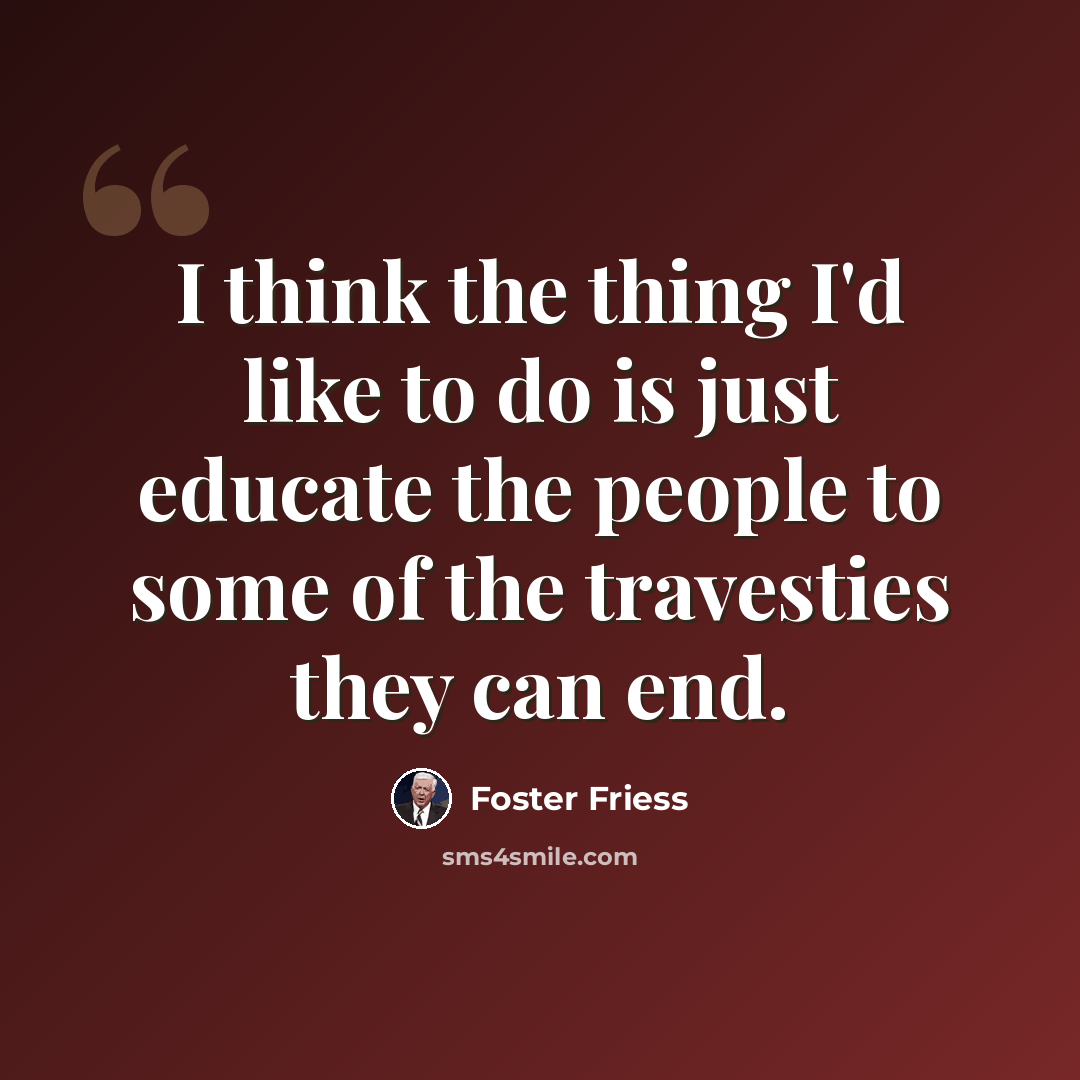 “I think the thing I'd like to do is just educate the people to some of the travesties they can end.” quote by Foster Friess