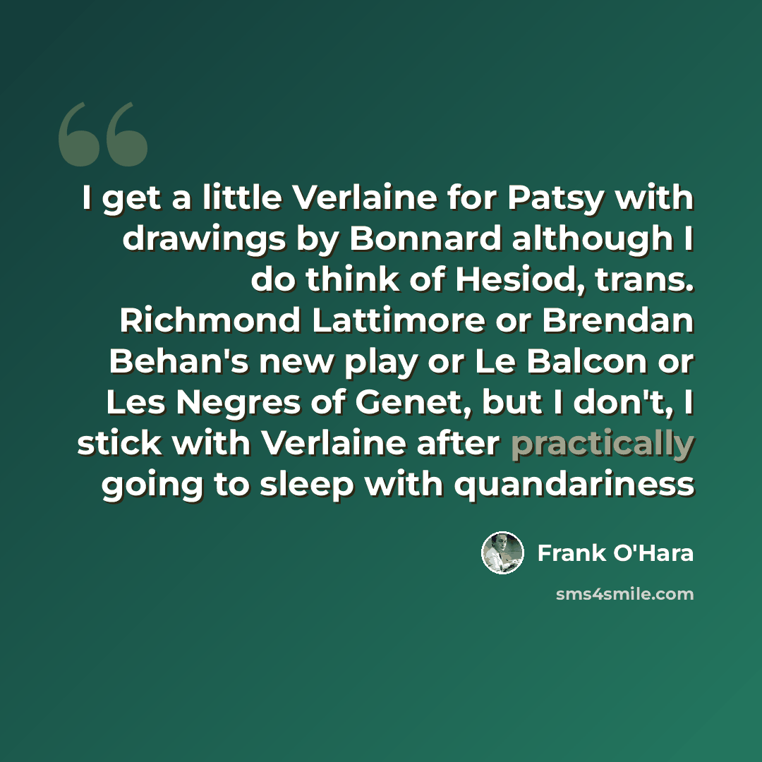“I get a little Verlaine for Patsy with drawings by Bonnard although I do think of Hesiod, trans. Richmond Lattimore or Brendan Behan's new play or Le Balcon or Les Negres of Genet, but I don't, I stick with Verlaine after practically going to sleep with quandariness” quote by Frank O'Hara