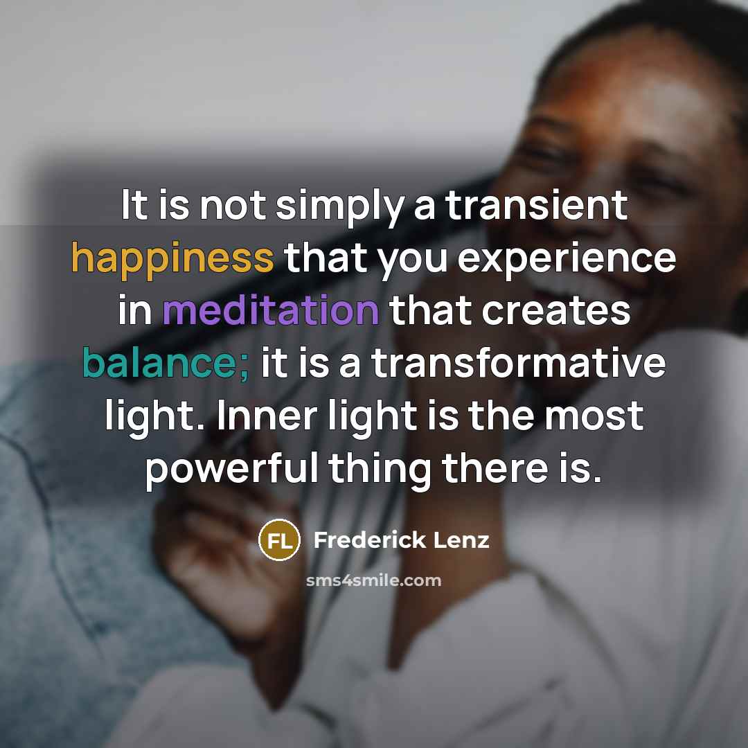 “It is not simply a transient happiness that you experience in meditation that creates balance; it is a transformative light. Inner light is the most powerful thing there is.” quote by Frederick Lenz